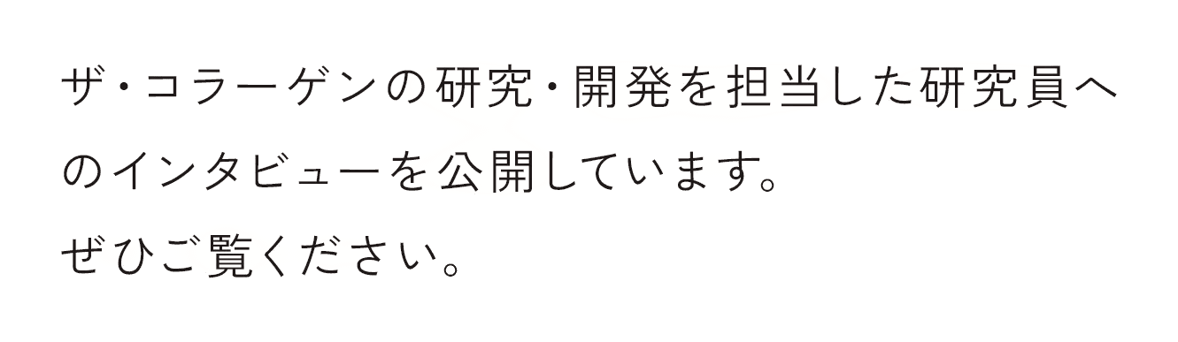 ザ・コラーゲンの研究・開発を担当した研究員へのインタビューを公開しています。ぜひご覧ください。