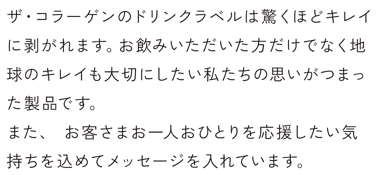 ザ・コラーゲンのドリンクラベルは驚くほどキレイに剥がれます。お飲みいただいた方だけでなく地球のキレイも大切にしたい私たちの思いがつまった製品です。また、 お客さまお一人おひとりを応援したい気持ちを込めてメッセージを入れています。