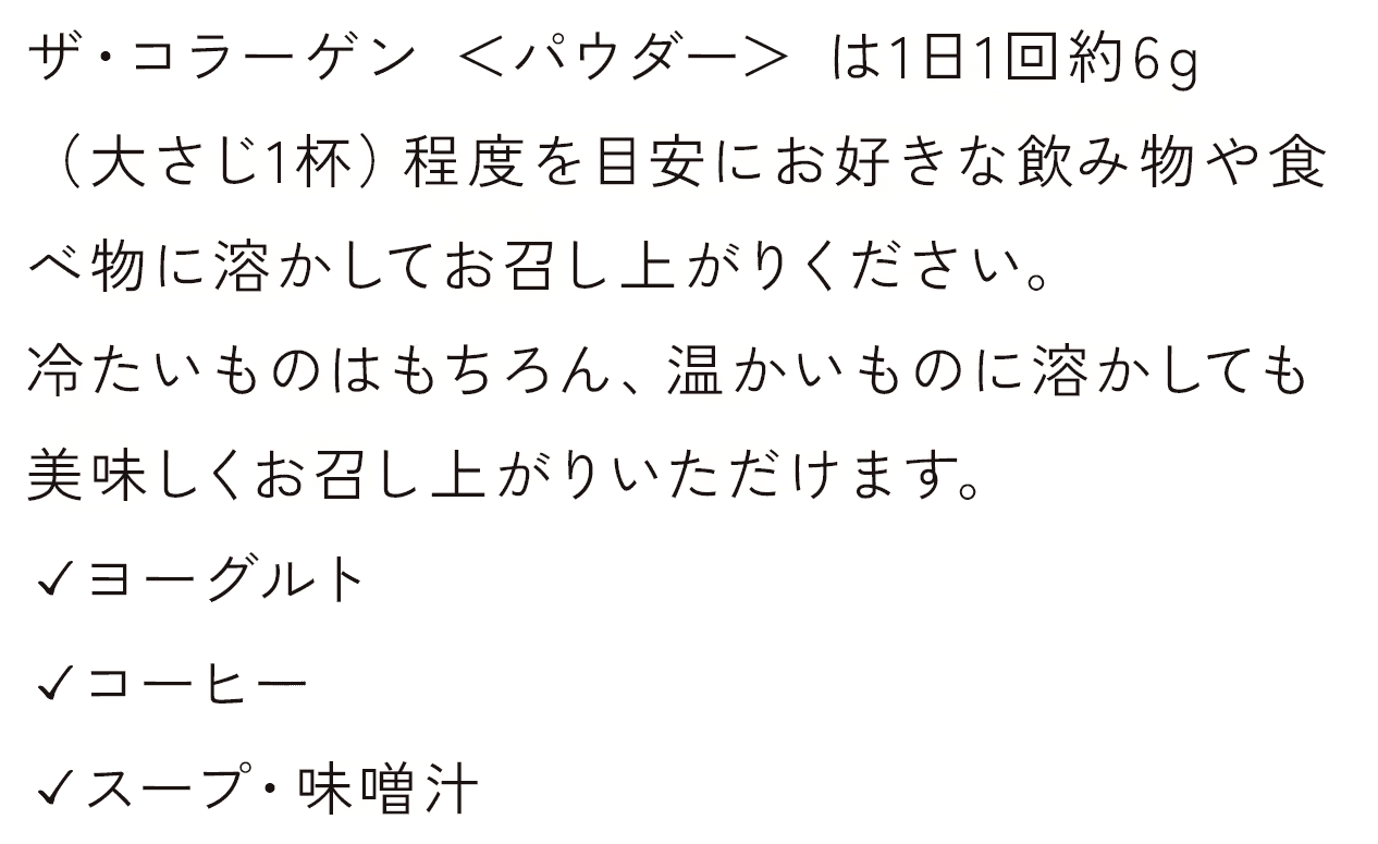 ザ・コラーゲン ＜パウダー＞ は1日1回約6g（大さじ1杯）程度を目安にお好きな飲み物や食べ物に溶かしてお召し上がりください。冷たいものはもちろん、温かいものに溶かしても美味しくお召し上がりいただけます。✓ヨーグルト✓コーヒー✓スープ・味噌汁