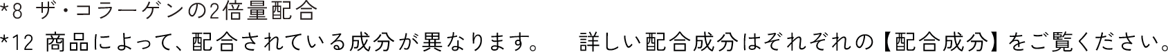 *8 ザ・コラーゲンの2倍量配合 *12 商品によって、配合されている成分が異なります。　詳しい配合成分はぞれぞれの【配合成分】をご覧ください。