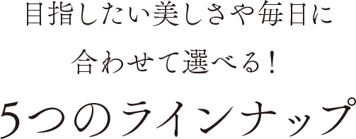 目指したい美しさや毎日に合わせて選べる！5つのラインナップ