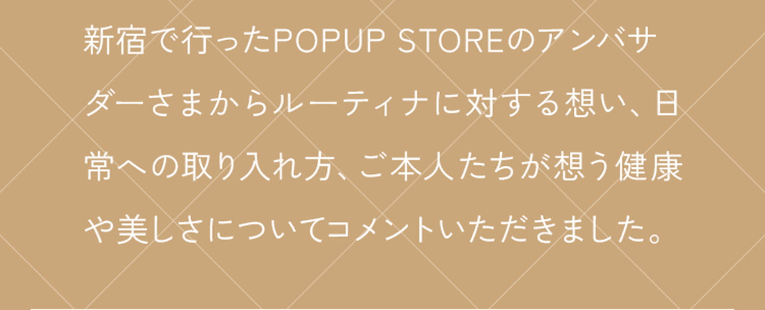 新宿で行ったPOPUP STOREのアンバサダーさまからルーティナに対する想い、日常への取り入れ方、ご本人たちが想う健康や美しさについてコメントいただきました。