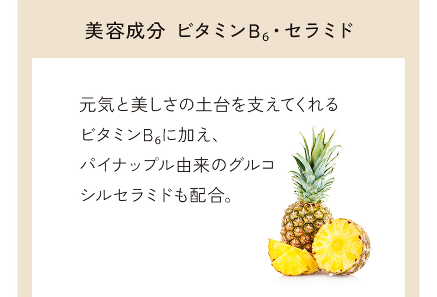 美容成分 ビタミンB6・セラミド 元気と美しさの土台を支えてくれるビタミンB6に加え、パイナップル由来のグルコシルセラミドも配合。