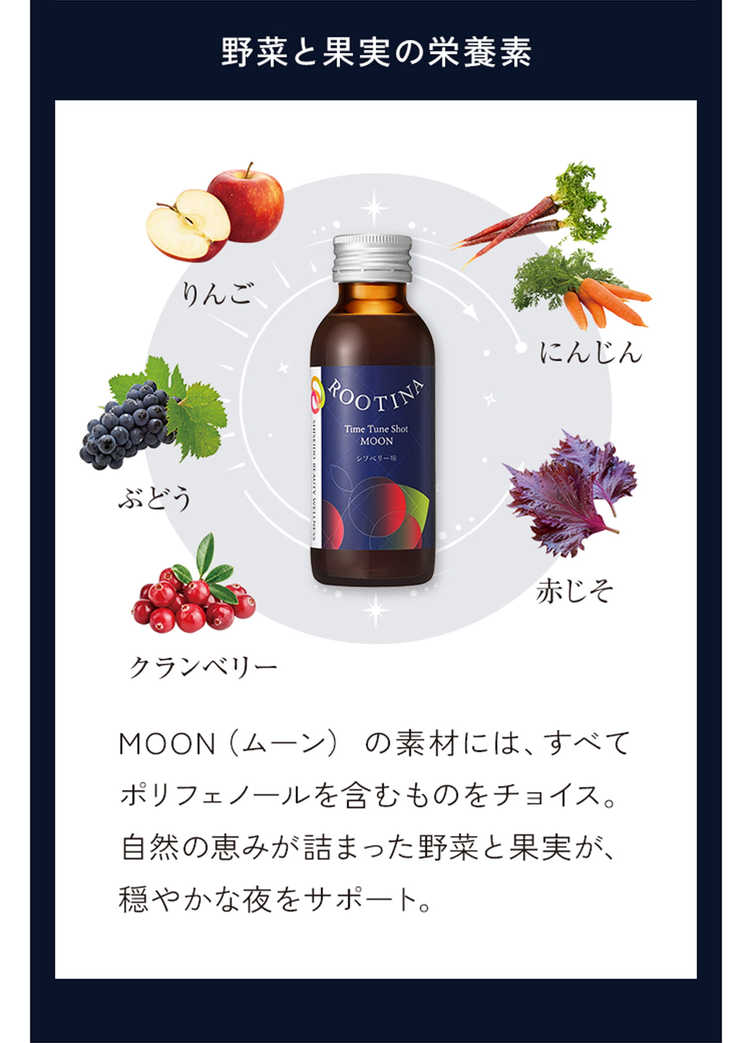 野菜と果実の栄養素 MOON （ムーン）の素材には、すべてポリフェノールを含むものをチョイス。自然の恵みが詰まった野菜と果実が、穏やかな夜をサポート。