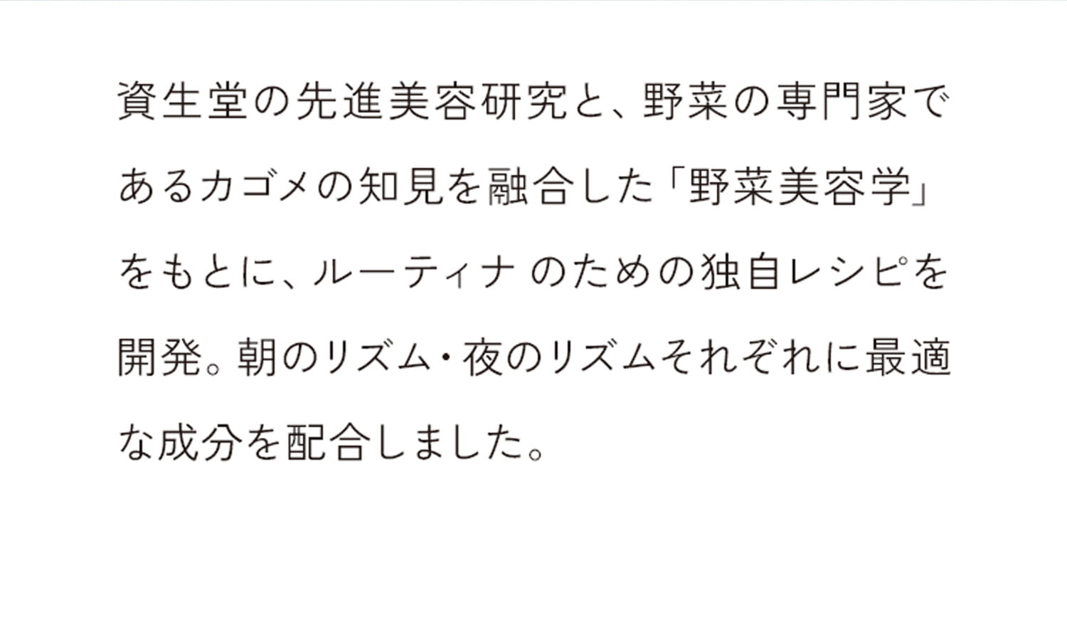 資生堂の先進美容研究と、野菜の専門家であるカゴメの知見を融合した「野菜美容学」をもとに、ルーティナのための独自レシピを開発。朝のリズム・夜のリズムそれぞれに最適な成分を配合しました。